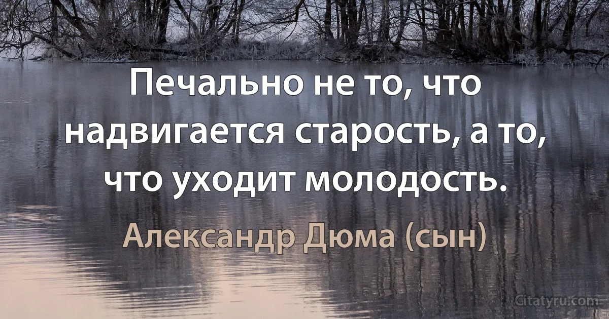 Печально не то, что надвигается старость, а то, что уходит молодость. (Александр Дюма (сын))