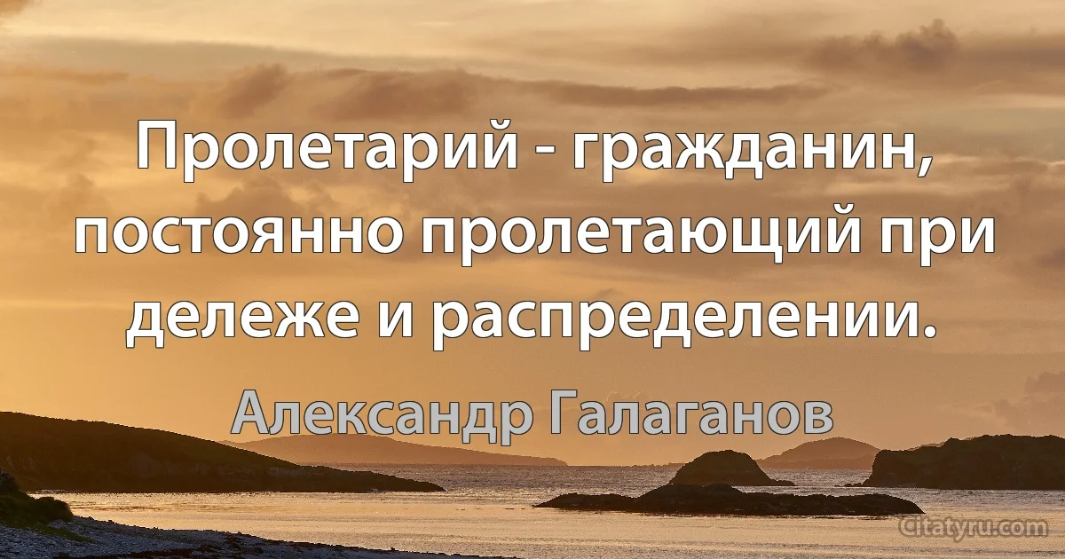 Пролетарий - гражданин, постоянно пролетающий при дележе и распределении. (Александр Галаганов)