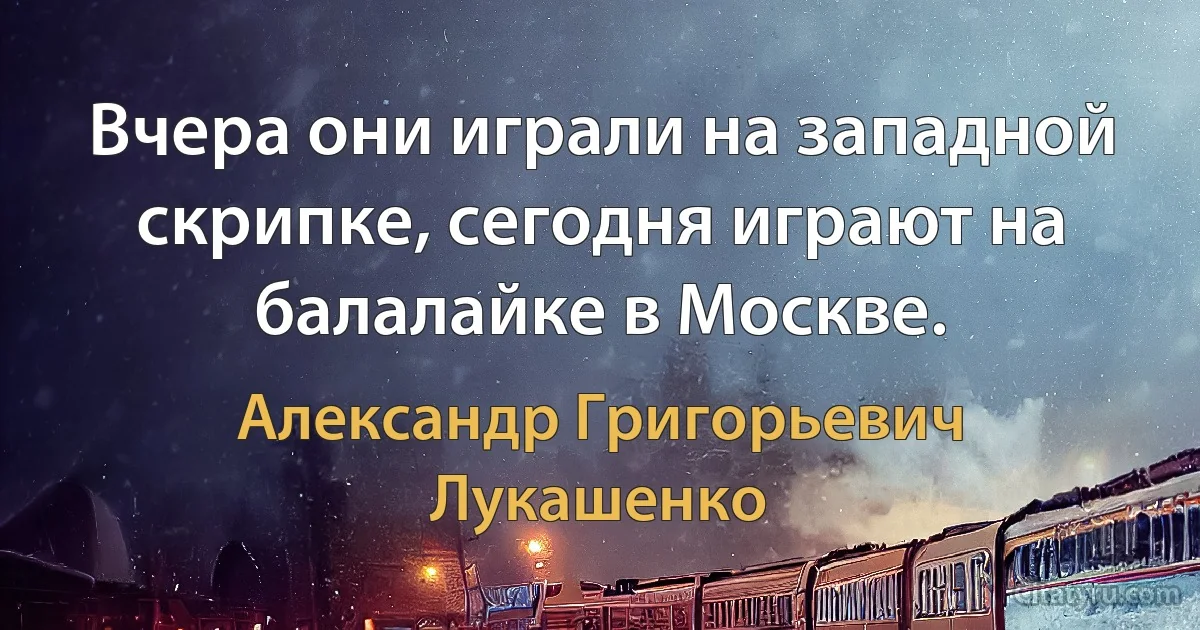 Вчера они играли на западной скрипке, сегодня играют на балалайке в Москве. (Александр Григорьевич Лукашенко)