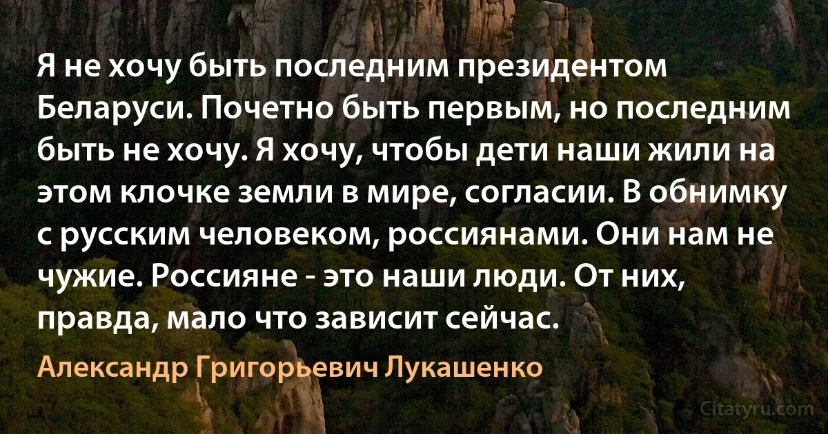 Я не хочу быть последним президентом Беларуси. Почетно быть первым, но последним быть не хочу. Я хочу, чтобы дети наши жили на этом клочке земли в мире, согласии. В обнимку с русским человеком, россиянами. Они нам не чужие. Россияне - это наши люди. От них, правда, мало что зависит сейчас. (Александр Григорьевич Лукашенко)