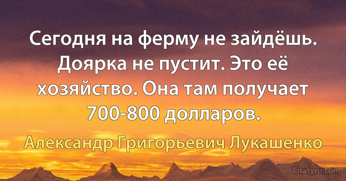 Сегодня на ферму не зайдёшь. Доярка не пустит. Это её хозяйство. Она там получает 700-800 долларов. (Александр Григорьевич Лукашенко)