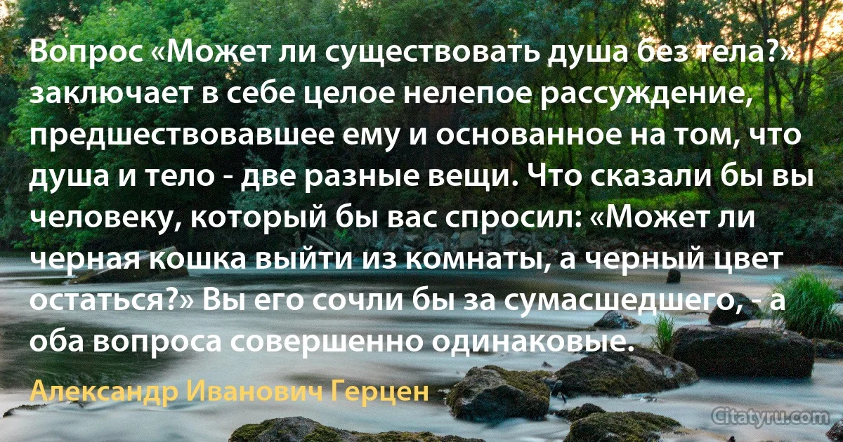 Вопрос «Может ли существовать душа без тела?» заключает в себе целое нелепое рассуждение, предшествовавшее ему и основанное на том, что душа и тело - две разные вещи. Что сказали бы вы человеку, который бы вас спросил: «Может ли черная кошка выйти из комнаты, а черный цвет остаться?» Вы его сочли бы за сумасшедшего, - а оба вопроса совершенно одинаковые. (Александр Иванович Герцен)