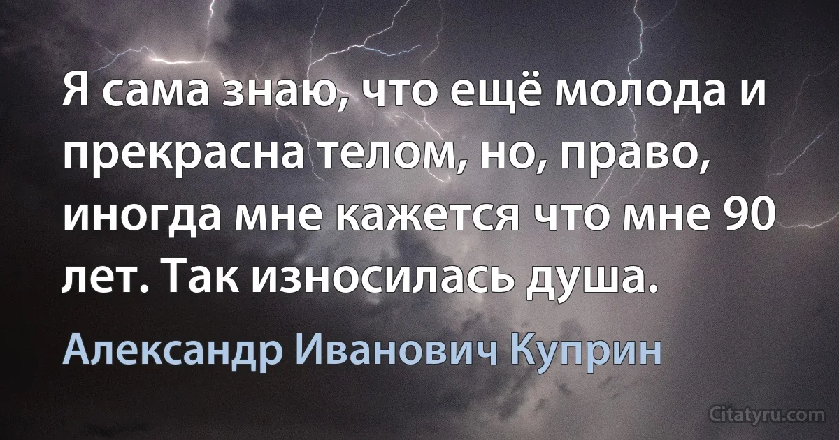 Я сама знаю, что ещё молода и прекрасна телом, но, право, иногда мне кажется что мне 90 лет. Так износилась душа. (Александр Иванович Куприн)