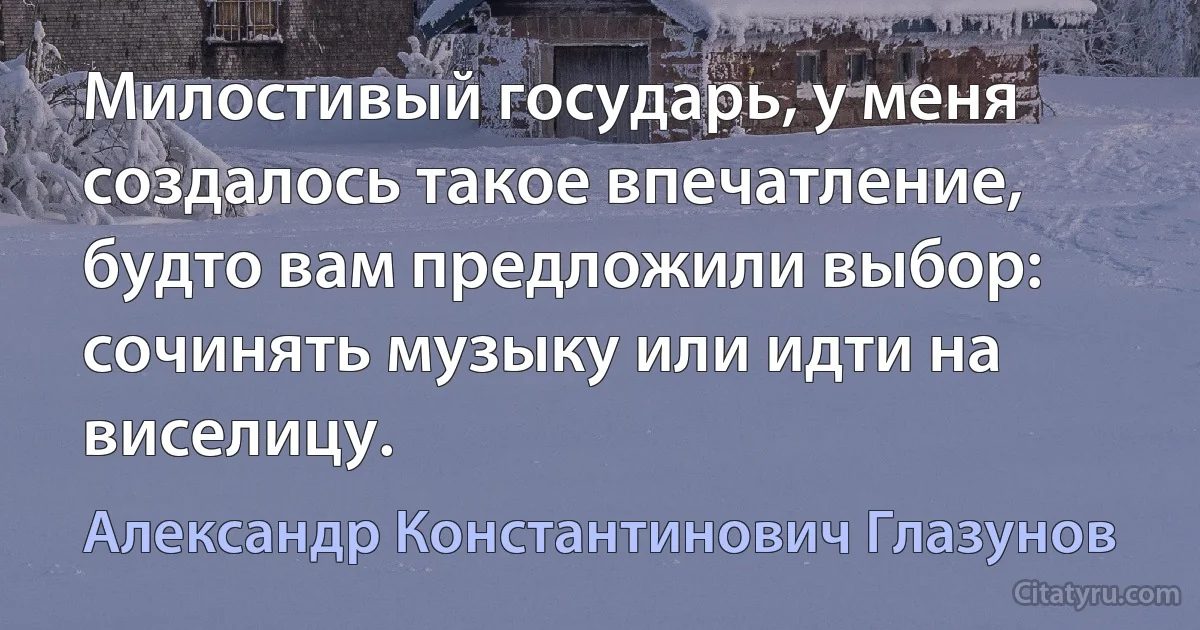 Милостивый государь, у меня создалось такое впечатление, будто вам предложили выбор: сочинять музыку или идти на виселицу. (Александр Константинович Глазунов)