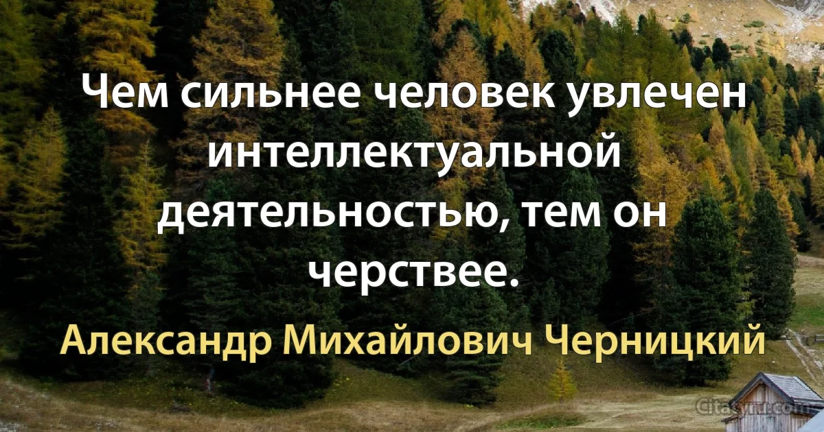 Чем сильнее человек увлечен интеллектуальной деятельностью, тем он черствее. (Александр Михайлович Черницкий)