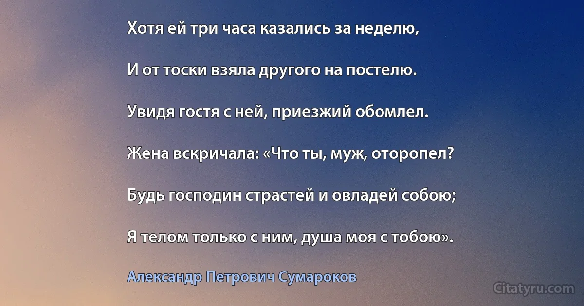 Хотя ей три часа казались за неделю,

И от тоски взяла другого на постелю.

Увидя гостя с ней, приезжий обомлел.

Жена вскричала: «Что ты, муж, оторопел?

Будь господин страстей и овладей собою;

Я телом только с ним, душа моя с тобою». (Александр Петрович Сумароков)