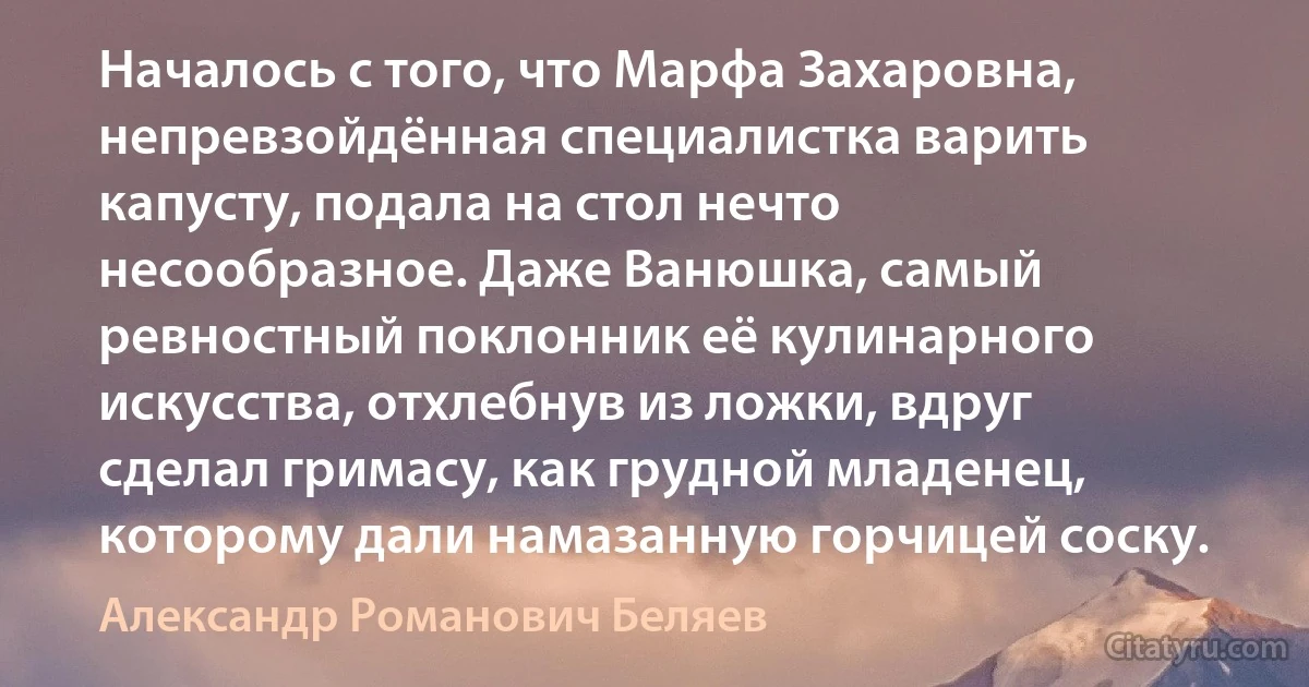 Началось с того, что Марфа Захаровна, непревзойдённая специалистка варить капусту, подала на стол нечто несообразное. Даже Ванюшка, самый ревностный поклонник её кулинарного искусства, отхлебнув из ложки, вдруг сделал гримасу, как грудной младенец, которому дали намазанную горчицей соску. (Александр Романович Беляев)