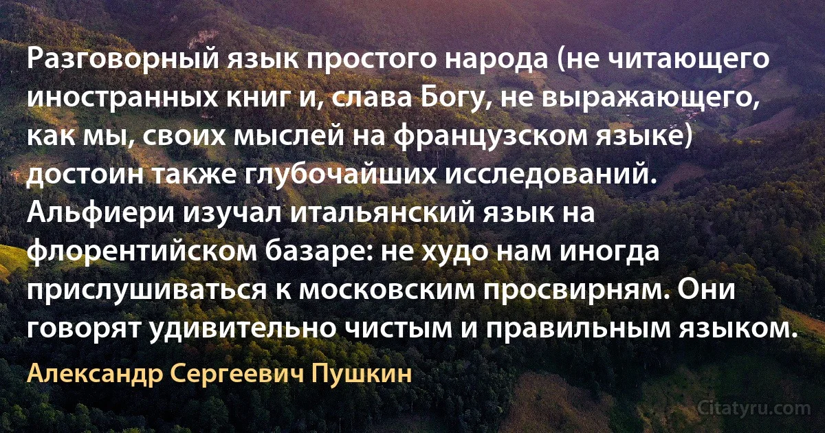 Разговорный язык простого народа (не читающего иностранных книг и, слава Богу, не выражающего, как мы, своих мыслей на французском языке) достоин также глубочайших исследований. Альфиери изучал итальянский язык на флорентийском базаре: не худо нам иногда прислушиваться к московским просвирням. Они говорят удивительно чистым и правильным языком. (Александр Сергеевич Пушкин)