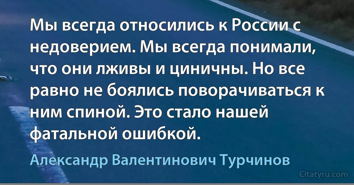 Мы всегда относились к России с недоверием. Мы всегда понимали, что они лживы и циничны. Но все равно не боялись поворачиваться к ним спиной. Это стало нашей фатальной ошибкой. (Александр Валентинович Турчинов)