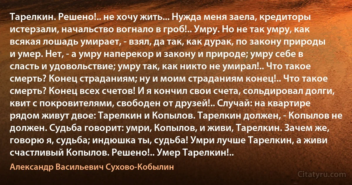 Тарелкин. Решено!.. не хочу жить... Нужда меня заела, кредиторы истерзали, начальство вогнало в гроб!.. Умру. Но не так умру, как всякая лошадь умирает, - взял, да так, как дурак, по закону природы и умер. Нет, - а умру наперекор и закону и природе; умру себе в сласть и удовольствие; умру так, как никто не умирал!.. Что такое смерть? Конец страданиям; ну и моим страданиям конец!.. Что такое смерть? Конец всех счетов! И я кончил свои счета, сольдировал долги, квит с покровителями, свободен от друзей!.. Случай: на квартире рядом живут двое: Тарелкин и Копылов. Тарелкин должен, - Копылов не должен. Судьба говорит: умри, Копылов, и живи, Тарелкин. Зачем же, говорю я, судьба; индюшка ты, судьба! Умри лучше Тарелкин, а живи счастливый Копылов. Решено!.. Умер Тарелкин!.. (Александр Васильевич Сухово-Кобылин)