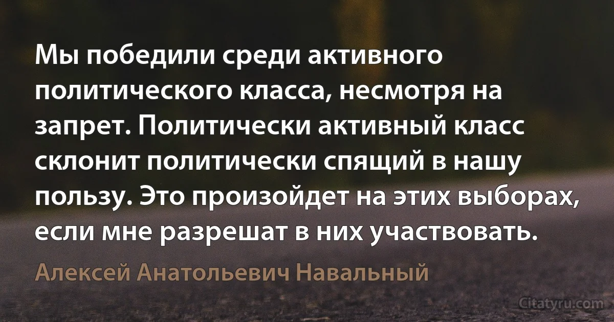 Мы победили среди активного политического класса, несмотря на запрет. Политически активный класс склонит политически спящий в нашу пользу. Это произойдет на этих выборах, если мне разрешат в них участвовать. (Алексей Анатольевич Навальный)