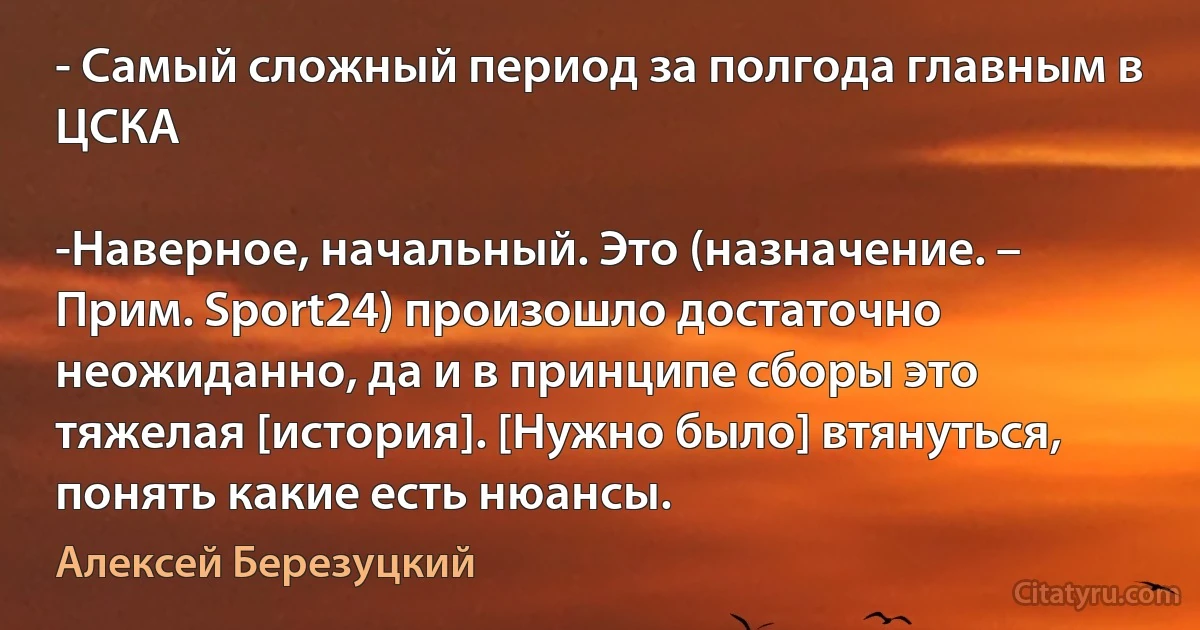 - Самый сложный период за полгода главным в ЦСКА

-Наверное, начальный. Это (назначение. – Прим. Sport24) произошло достаточно неожиданно, да и в принципе сборы это тяжелая [история]. [Нужно было] втянуться, понять какие есть нюансы. (Алексей Березуцкий)