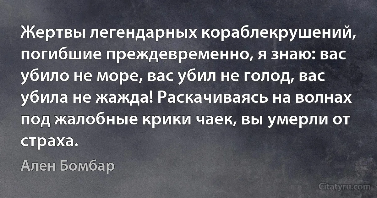 Жертвы легендарных кораблекрушений, погибшие преждевременно, я знаю: вас убило не море, вас убил не голод, вас убила не жажда! Раскачиваясь на волнах под жалобные крики чаек, вы умерли от страха. (Ален Бомбар)