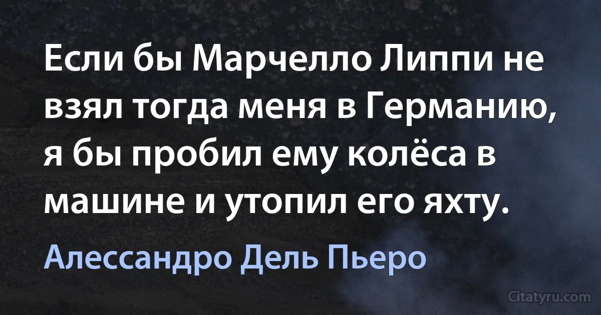 Если бы Марчелло Липпи не взял тогда меня в Германию, я бы пробил ему колёса в машине и утопил его яхту. (Алессандро Дель Пьеро)