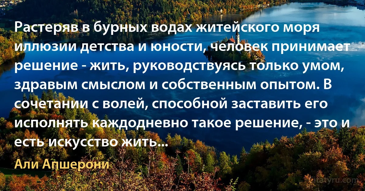 Растеряв в бурных водах житейского моря иллюзии детства и юности, человек принимает решение - жить, руководствуясь только умом, здравым смыслом и собственным опытом. В сочетании с волей, способной заставить его исполнять каждодневно такое решение, - это и есть искусство жить... (Али Апшерони)