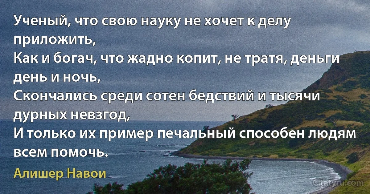 Ученый, что свою науку не хочет к делу приложить,
Как и богач, что жадно копит, не тратя, деньги день и ночь,
Скончались среди сотен бедствий и тысячи дурных невзгод,
И только их пример печальный способен людям всем помочь. (Алишер Навои)