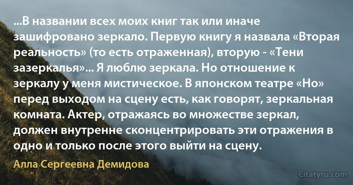 ...В названии всех моих книг так или иначе зашифровано зеркало. Первую книгу я назвала «Вторая реальность» (то есть отраженная), вторую - «Тени зазеркалья»... Я люблю зеркала. Но отношение к зеркалу у меня мистическое. В японском театре «Но» перед выходом на сцену есть, как говорят, зеркальная комната. Актер, отражаясь во множестве зеркал, должен внутренне сконцентрировать эти отражения в одно и только после этого выйти на сцену. (Алла Сергеевна Демидова)