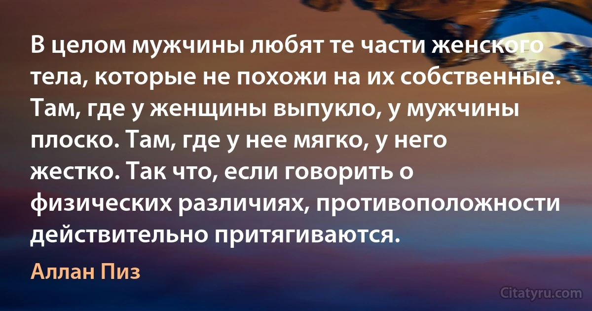 В целом мужчины любят те части женского тела, которые не похожи на их собственные. Там, где у женщины выпукло, у мужчины плоско. Там, где у нее мягко, у него жестко. Так что, если говорить о физических различиях, противоположности действительно притягиваются. (Аллан Пиз)