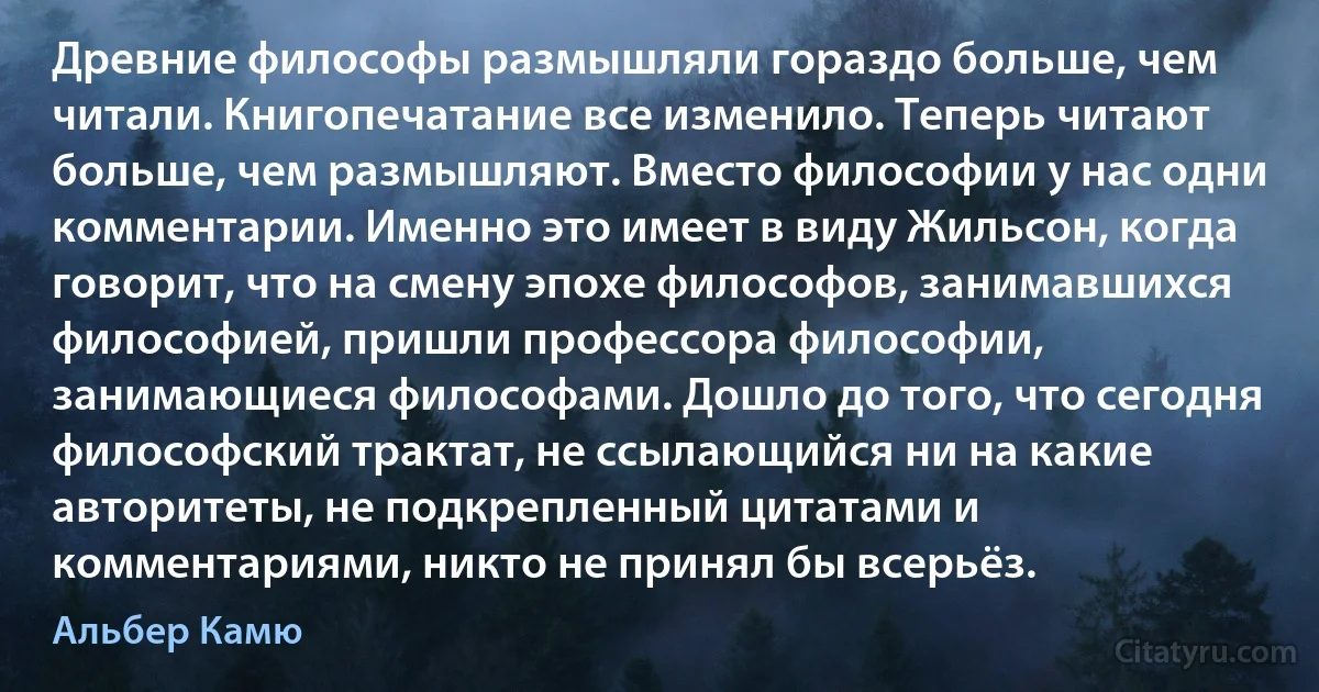 Древние философы размышляли гораздо больше, чем читали. Книгопечатание все изменило. Теперь читают больше, чем размышляют. Вместо философии у нас одни комментарии. Именно это имеет в виду Жильсон, когда говорит, что на смену эпохе философов, занимавшихся философией, пришли профессора философии, занимающиеся философами. Дошло до того, что сегодня философский трактат, не ссылающийся ни на какие авторитеты, не подкрепленный цитатами и комментариями, никто не принял бы всерьёз. (Альбер Камю)