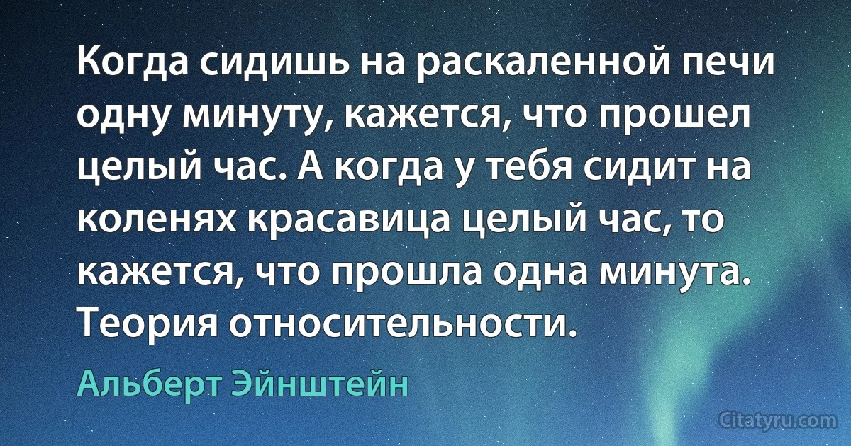 Когда сидишь на раскаленной печи одну минуту, кажется, что прошел целый час. А когда у тебя сидит на коленях красавица целый час, то кажется, что прошла одна минута. Теория относительности. (Альберт Эйнштейн)