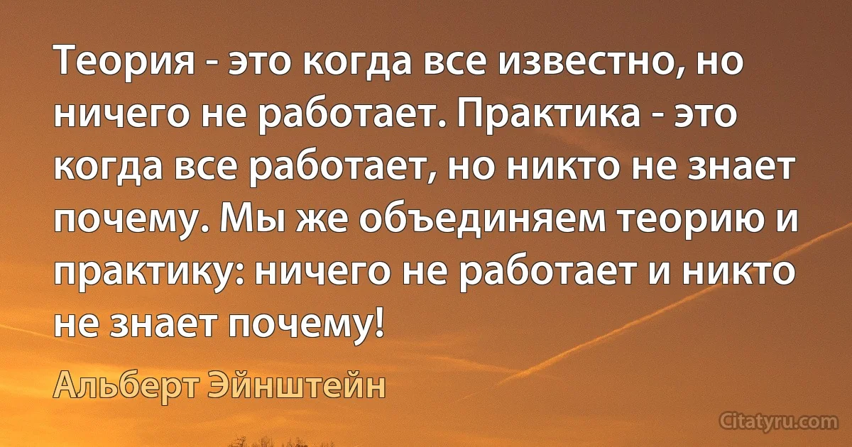 Теория - это когда все известно, но ничего не работает. Практика - это когда все работает, но никто не знает почему. Мы же объединяем теорию и практику: ничего не работает и никто не знает почему! (Альберт Эйнштейн)