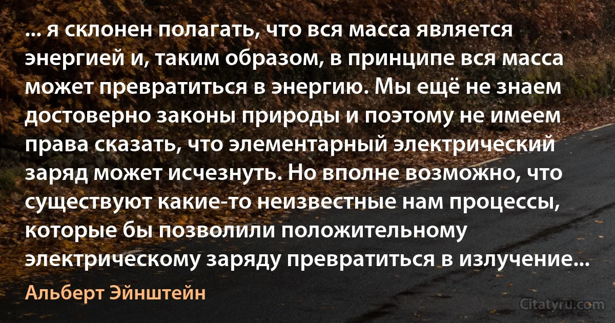 ... я склонен полагать, что вся масса является энергией и, таким образом, в принципе вся масса может превратиться в энергию. Мы ещё не знаем достоверно законы природы и поэтому не имеем права сказать, что элементарный электрический заряд может исчезнуть. Но вполне возможно, что существуют какие-то неизвестные нам процессы, которые бы позволили положительному электрическому заряду превратиться в излучение... (Альберт Эйнштейн)