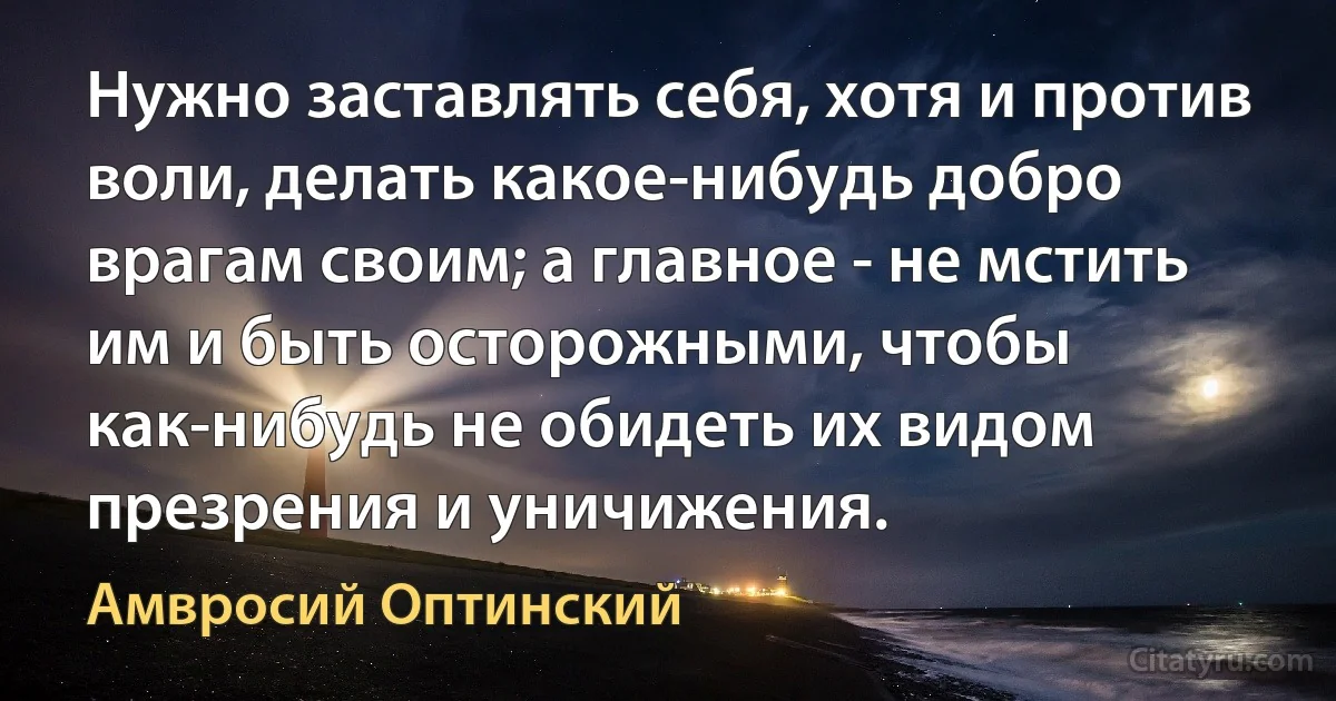 Нужно заставлять себя, хотя и против воли, делать какое-нибудь добро врагам своим; а главное - не мстить им и быть осторожными, чтобы как-нибудь не обидеть их видом презрения и уничижения. (Амвросий Оптинский)