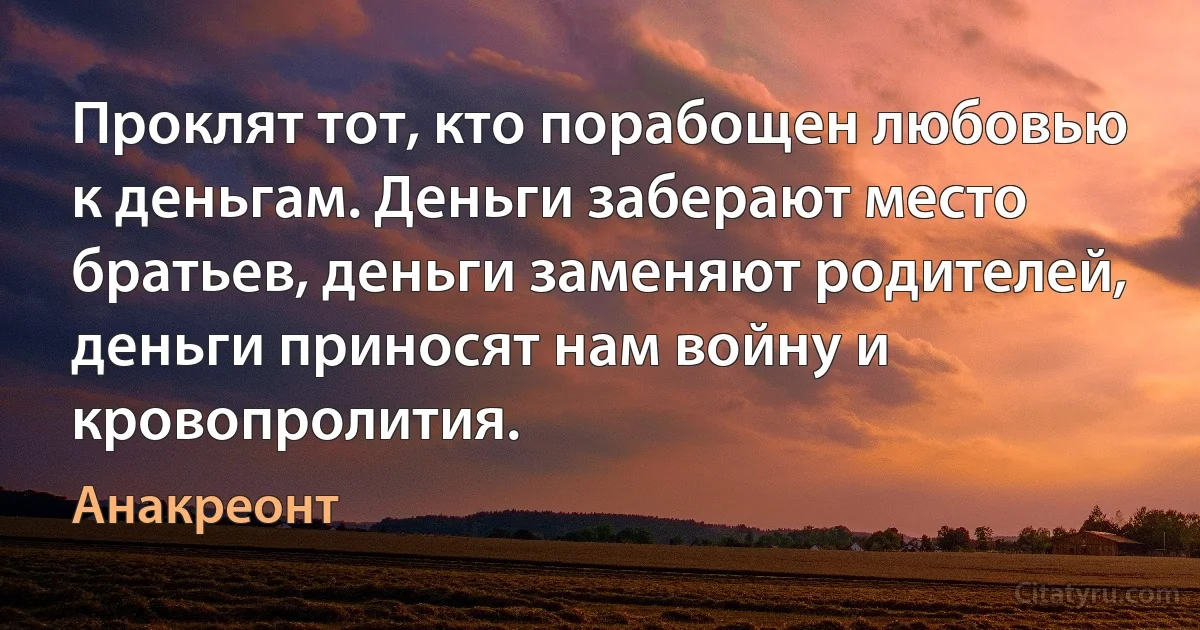 Проклят тот, кто порабощен любовью к деньгам. Деньги заберают место братьев, деньги заменяют родителей, деньги приносят нам войну и кровопролития. (Анакреонт)