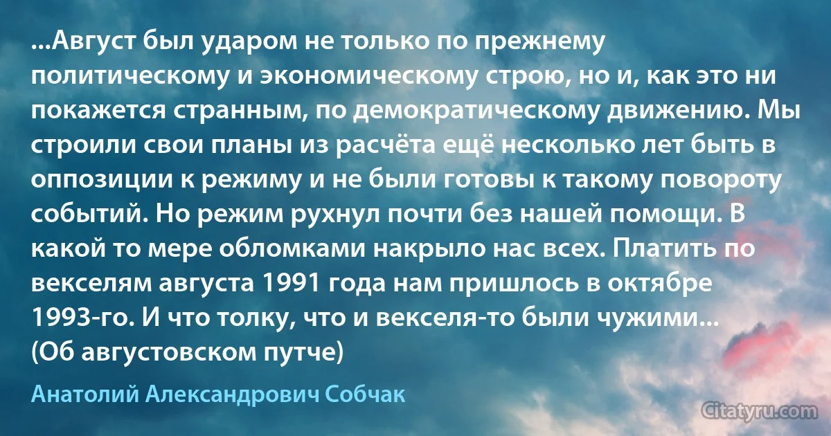 ...Август был ударом не только по прежнему политическому и экономическому строю, но и, как это ни покажется странным, по демократическому движению. Мы строили свои планы из расчёта ещё несколько лет быть в оппозиции к режиму и не были готовы к такому повороту событий. Но режим рухнул почти без нашей помощи. В какой то мере обломками накрыло нас всех. Платить по векселям августа 1991 года нам пришлось в октябре 1993-го. И что толку, что и векселя-то были чужими... (Об августовском путче) (Анатолий Александрович Собчак)