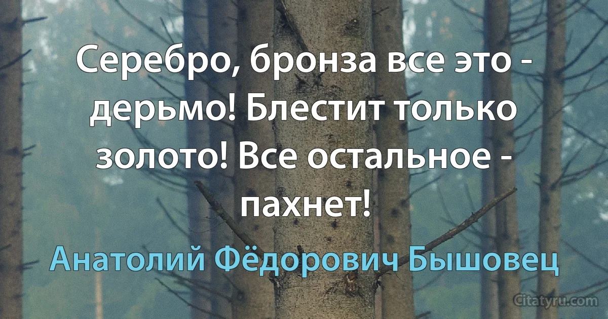 Серебро, бронза все это - дерьмо! Блестит только золото! Все остальное - пахнет! (Анатолий Фёдорович Бышовец)