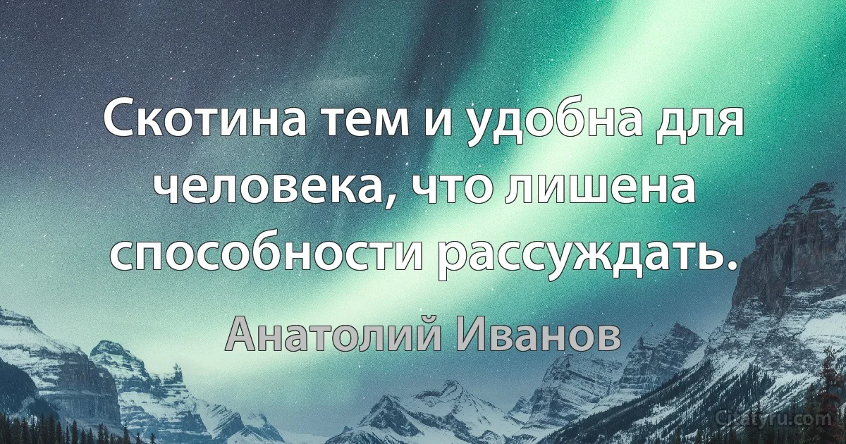 Скотина тем и удобна для человека, что лишена способности рассуждать. (Анатолий Иванов)