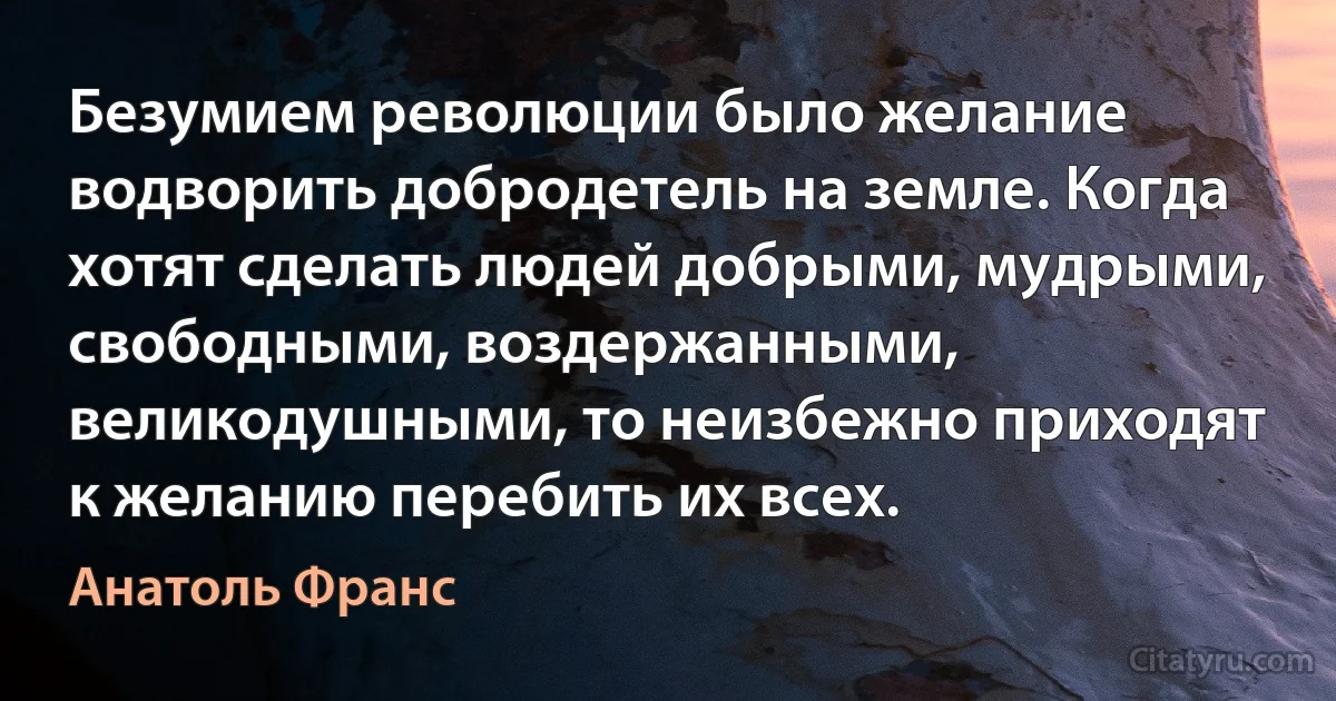 Безумием революции было желание водворить добродетель на земле. Когда хотят сделать людей добрыми, мудрыми, свободными, воздержанными, великодушными, то неизбежно приходят к желанию перебить их всех. (Анатоль Франс)