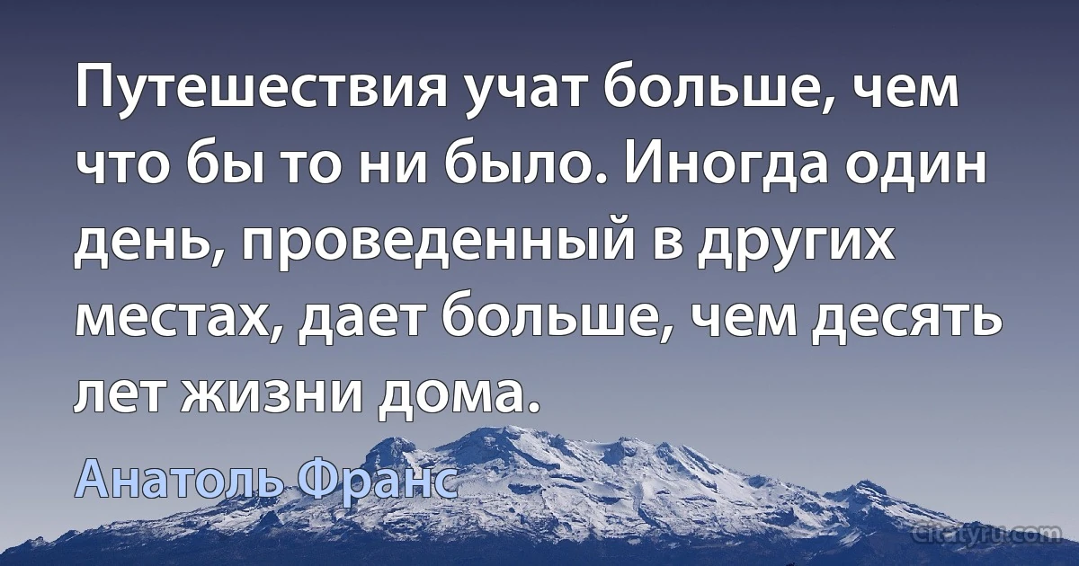 Путешествия учат больше, чем что бы то ни было. Иногда один день, проведенный в других местах, дает больше, чем десять лет жизни дома. (Анатоль Франс)