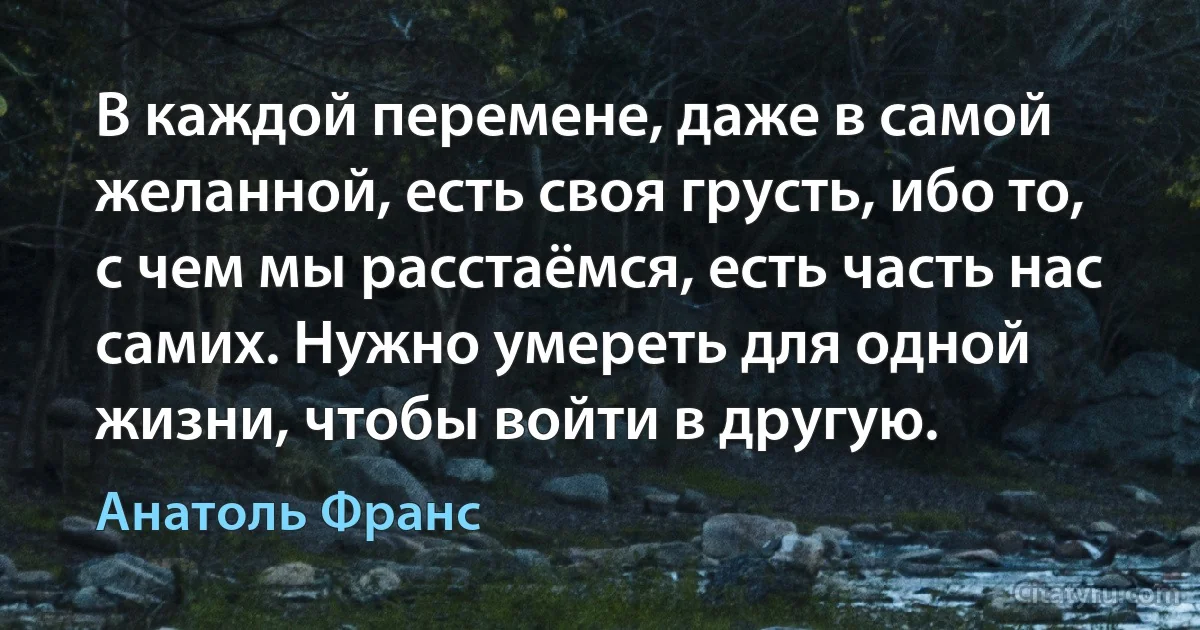 В каждой перемене, даже в самой желанной, есть своя грусть, ибо то, с чем мы расстаёмся, есть часть нас самих. Нужно умереть для одной жизни, чтобы войти в другую. (Анатоль Франс)