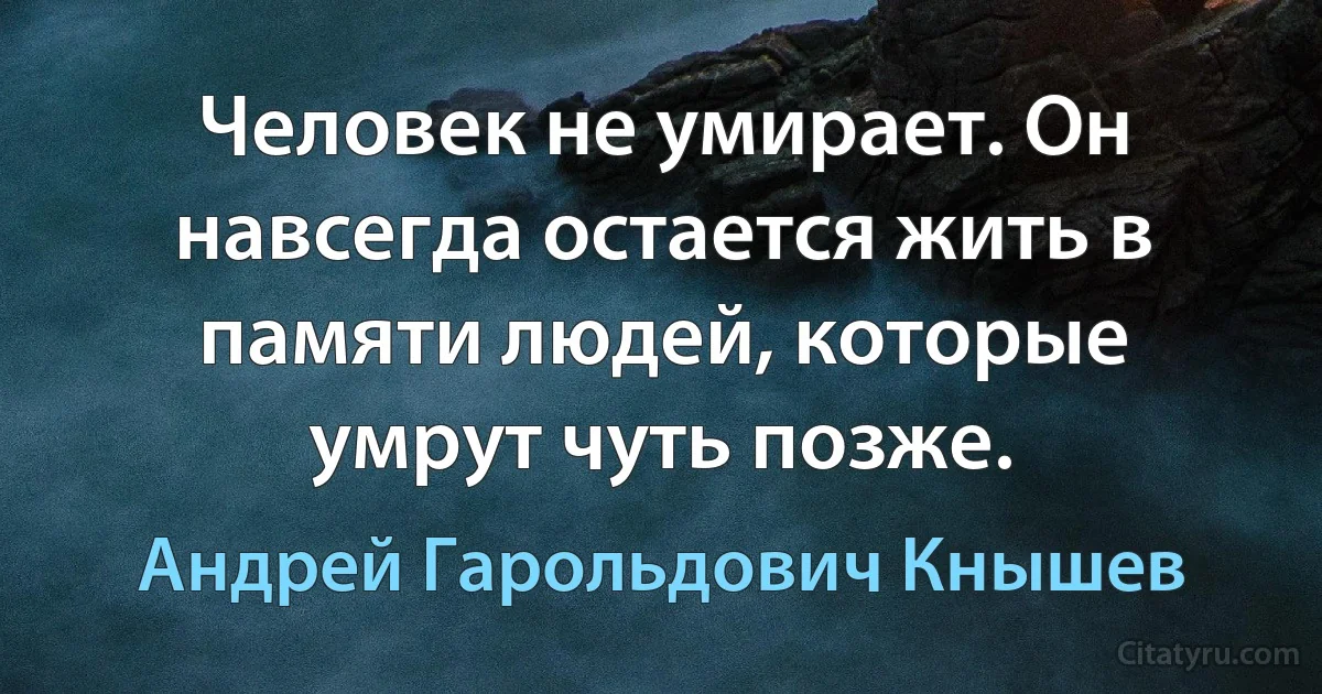 Человек не умирает. Он навсегда остается жить в памяти людей, которые умрут чуть позже. (Андрей Гарольдович Кнышев)