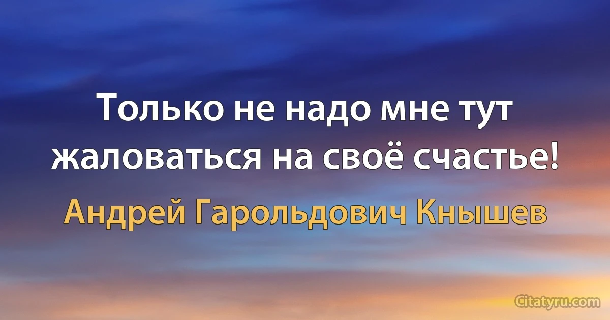 Только не надо мне тут жаловаться на своё счастье! (Андрей Гарольдович Кнышев)