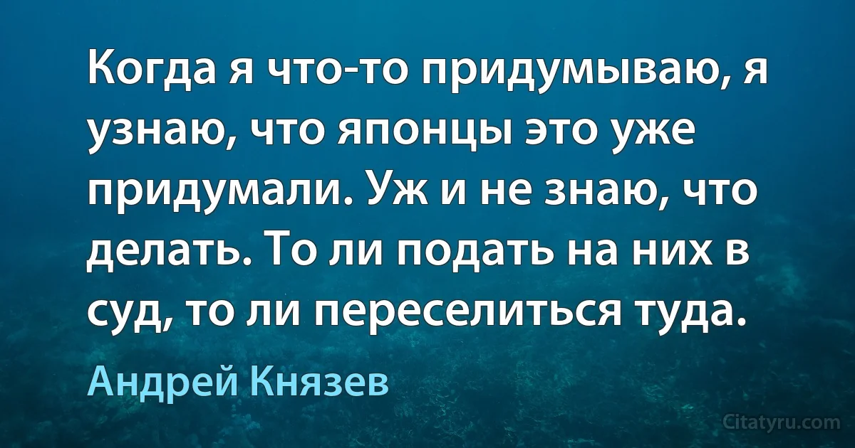 Когда я что-то придумываю, я узнаю, что японцы это уже придумали. Уж и не знаю, что делать. То ли подать на них в суд, то ли переселиться туда. (Андрей Князев)