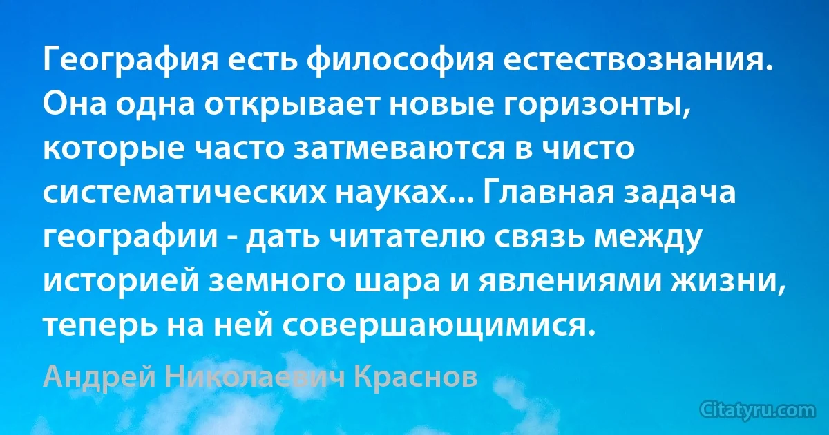 География есть философия естествознания. Она одна открывает новые горизонты, которые часто затмеваются в чисто систематических науках... Главная задача географии - дать читателю связь между историей земного шара и явлениями жизни, теперь на ней совершающимися. (Андрей Николаевич Краснов)