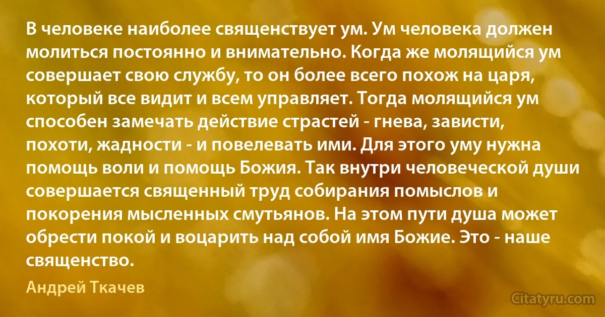 В человеке наиболее священствует ум. Ум человека должен молиться постоянно и внимательно. Когда же молящийся ум совершает свою службу, то он более всего похож на царя, который все видит и всем управляет. Тогда молящийся ум способен замечать действие страстей - гнева, зависти, похоти, жадности - и повелевать ими. Для этого уму нужна помощь воли и помощь Божия. Так внутри человеческой души совершается священный труд собирания помыслов и покорения мысленных смутьянов. На этом пути душа может обрести покой и воцарить над собой имя Божие. Это - наше священство. (Андрей Ткачев)