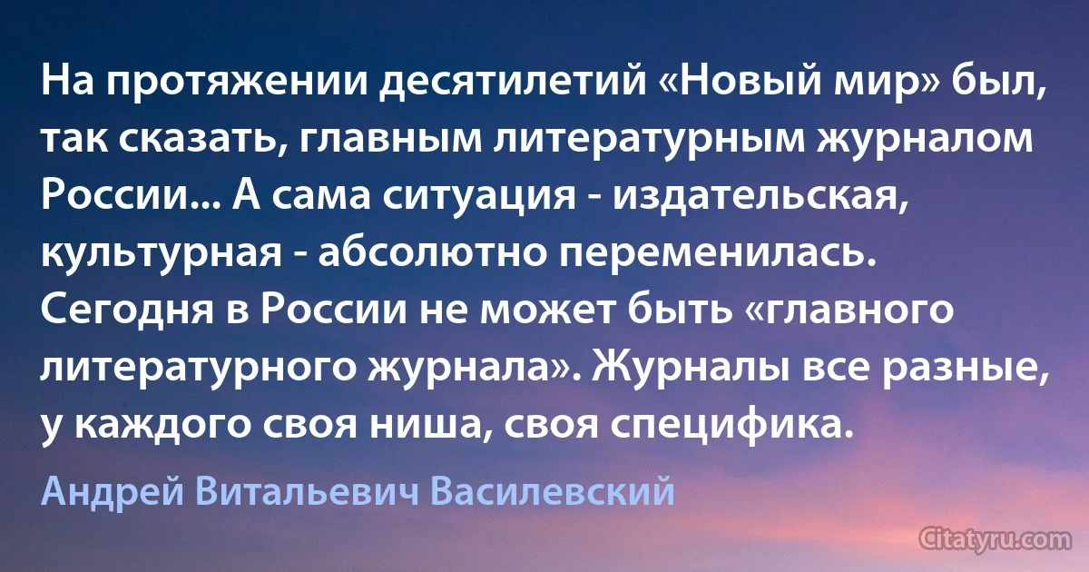 На протяжении десятилетий «Новый мир» был, так сказать, главным литературным журналом России... А сама ситуация - издательская, культурная - абсолютно переменилась. Сегодня в России не может быть «главного литературного журнала». Журналы все разные, у каждого своя ниша, своя специфика. (Андрей Витальевич Василевский)