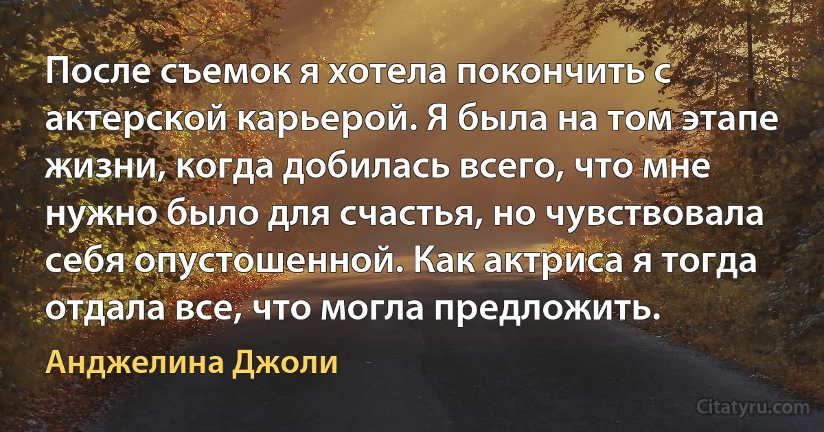 После съемок я хотела покончить с актерской карьерой. Я была на том этапе жизни, когда добилась всего, что мне нужно было для счастья, но чувствовала себя опустошенной. Как актриса я тогда отдала все, что могла предложить. (Анджелина Джоли)