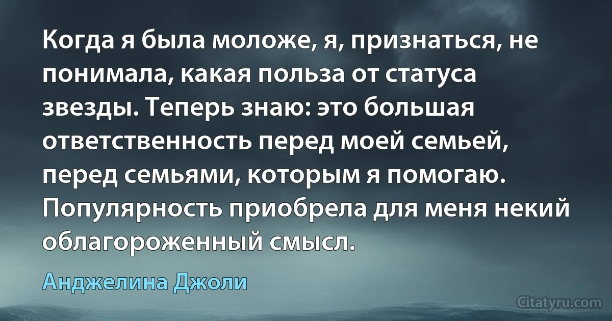 Когда я была моложе, я, признаться, не понимала, какая польза от статуса звезды. Теперь знаю: это большая ответственность перед моей семьей, перед семьями, которым я помогаю. Популярность приобрела для меня некий облагороженный смысл. (Анджелина Джоли)