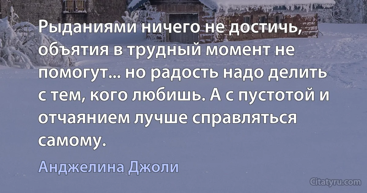 Рыданиями ничего не достичь, объятия в трудный момент не помогут... но радость надо делить с тем, кого любишь. А с пустотой и отчаянием лучше справляться самому. (Анджелина Джоли)