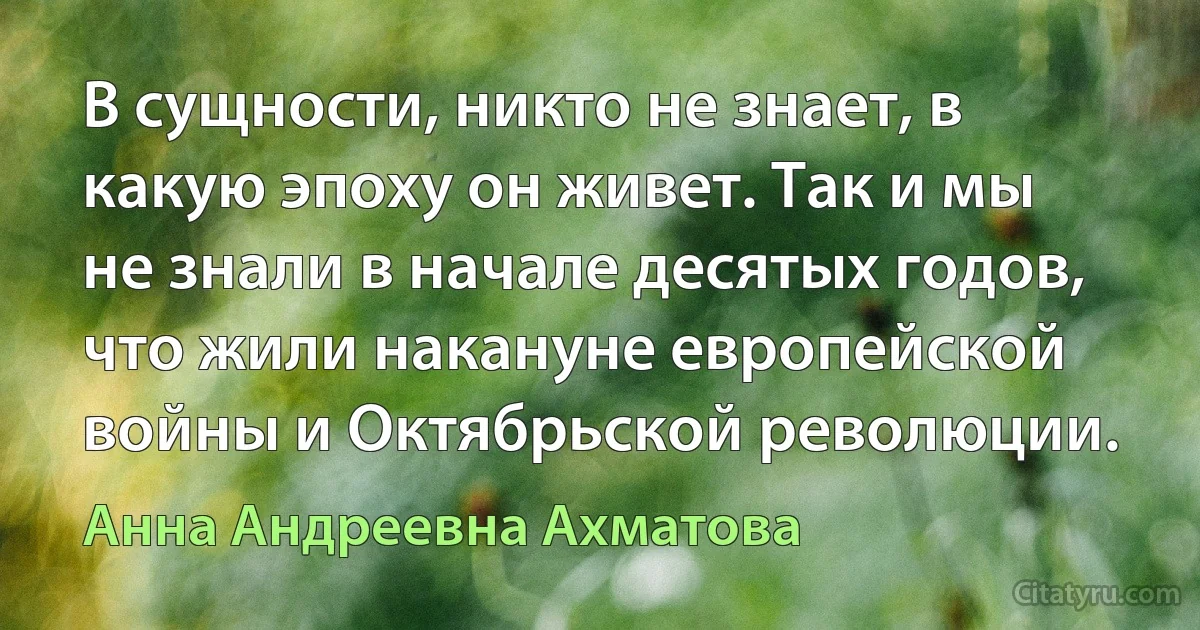 В сущности, никто не знает, в какую эпоху он живет. Так и мы не знали в начале десятых годов, что жили накануне европейской войны и Октябрьской революции. (Анна Андреевна Ахматова)