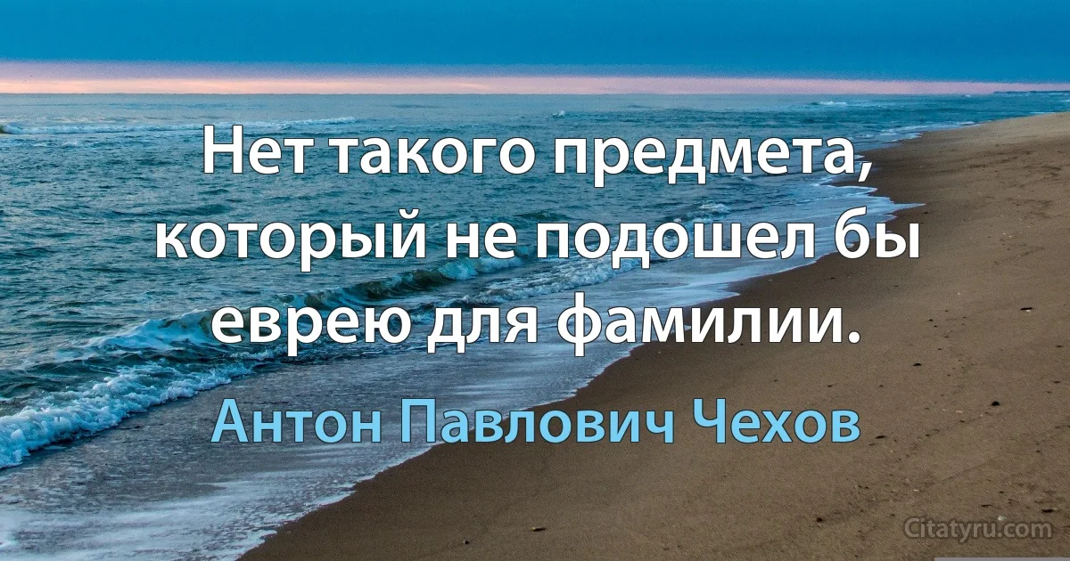 Нет такого предмета, который не подошел бы еврею для фамилии. (Антон Павлович Чехов)