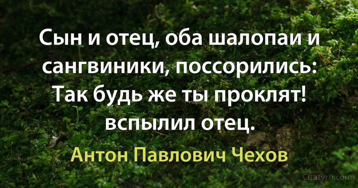 Сын и отец, оба шалопаи и сангвиники, поссорились: Так будь же ты проклят! вспылил отец. (Антон Павлович Чехов)