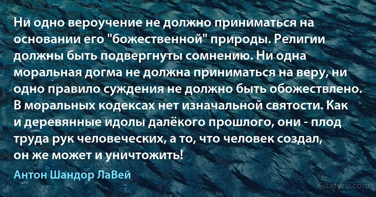 Ни одно вероучение не должно приниматься на основании его "божественной" природы. Религии должны быть подвергнуты сомнению. Ни одна моральная догма не должна приниматься на веру, ни одно правило суждения не должно быть обожествлено. В моральных кодексах нет изначальной святости. Как и деревянные идолы далёкого прошлого, они - плод труда рук человеческих, а то, что человек создал, он же может и уничтожить! (Антон Шандор ЛаВей)