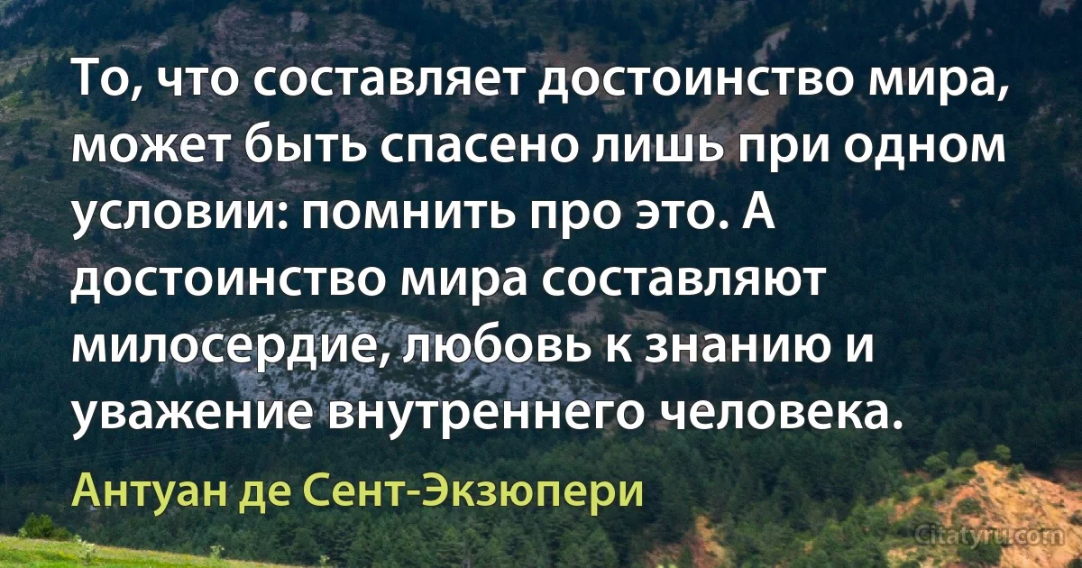 То, что составляет достоинство мира, может быть спасено лишь при одном условии: помнить про это. А достоинство мира составляют милосердие, любовь к знанию и уважение внутреннего человека. (Антуан де Сент-Экзюпери)