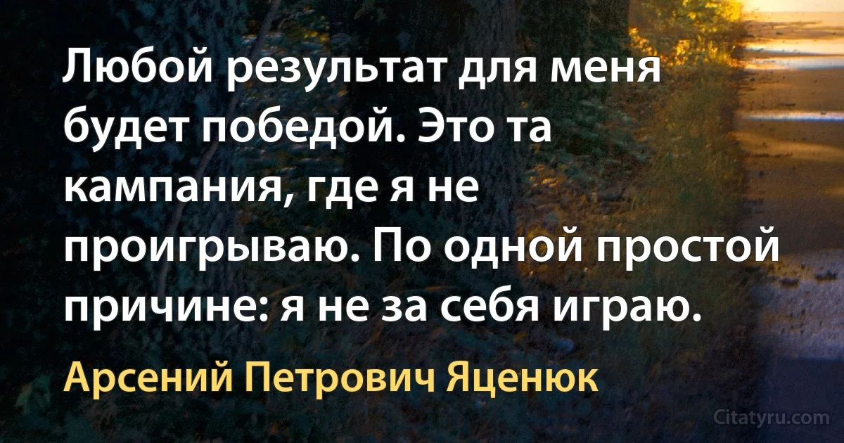 Любой результат для меня будет победой. Это та кампания, где я не проигрываю. По одной простой причине: я не за себя играю. (Арсений Петрович Яценюк)