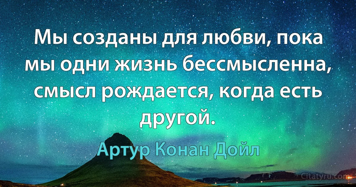 Мы созданы для любви, пока мы одни жизнь бессмысленна, смысл рождается, когда есть другой. (Артур Конан Дойл)